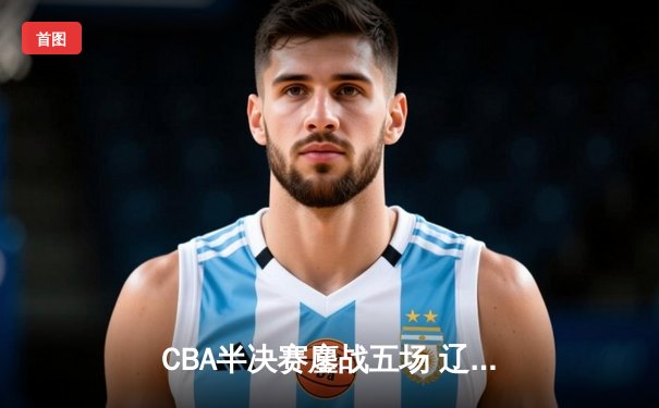 CBA半决赛鏖战五场 辽宁本钢逆转广东宏远晋级总决赛