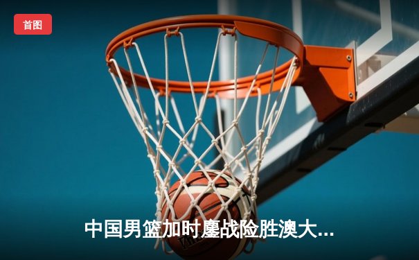 中国男篮加时鏖战险胜澳大利亚 胡金秋24+15主宰内线
