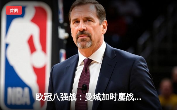 欧冠八强战：曼城加时鏖战4-3力克皇马 哈兰德双响德布劳内绝杀