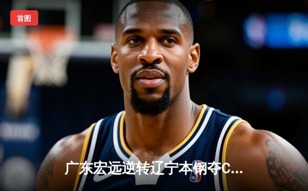 广东宏远逆转辽宁本钢夺CBA总决赛G3，赵睿末节爆发率队领先系列赛