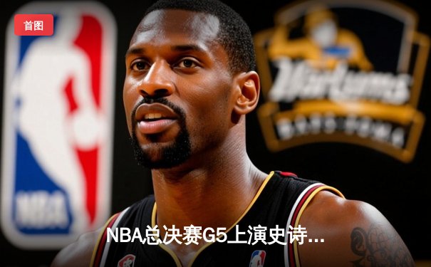 NBA总决赛G5上演史诗逆转 凯尔特人末节发力战胜勇士夺赛点