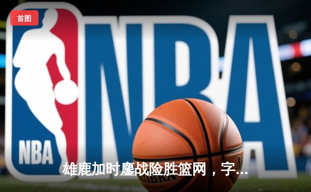 雄鹿加时鏖战险胜篮网，字母哥44分14篮板上演王者归来